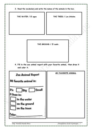 Prof. Fiorella Otarola Pérez ¡Triunfadores desde el principio…!
MY FAVORITE ANIMAL
3. Read the vocabulary and write the names of the animals in the box.
4. Fill in the zoo animal report with your favorite animal, then draw it
and color it.
5.
THE WATER / El agua THE TREES / Los árboles
THE GROUND / El suelo
 