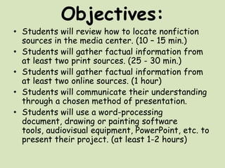 Objectives:Students will review how to locate nonfiction sources in the media center. (10 – 15 min.)Students will gather factual information from at least two print sources. (25 - 30 min.)Students will gather factual information from at least two online sources. (1 hour)Students will communicate their understanding through a chosen method of presentation. Students will use a word-processing document, drawing or painting software tools, audiovisual equipment, PowerPoint, etc. to present their project. (at least 1-2 hours)