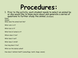 Procedures:Prior to the activity, each student needs to select an animal he or she would like to know more about and generate a series of questions to further study the animal. (Example)Name:Animal:What does the animal look like? What color is it? What size is it? What kind of animal is it? Where does it live? What does it eat? What does it drink? How long does it live? What are the babies called? How does it defend itself? (camouflage, teeth, fangs, venom)