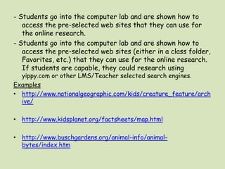 - Students go into the computer lab and are shown how to access the pre-selected web sites that they can use for the online research.- Students go into the computer lab and are shown how to access the pre-selected web sites (either in a class folder, Favorites, etc.) that they can use for the online research. If students are capable, they could research using yippy.com or other LMS/Teacher selected search engines. Exampleshttp://www.nationalgeographic.com/kids/creature_feature/archive/http://www.kidsplanet.org/factsheets/map.htmlhttp://www.buschgardens.org/animal-info/animal-bytes/index.htm