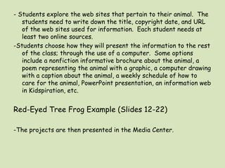 - Students explore the web sites that pertain to their animal.  The students need to write down the title, copyright date, and URL of the web sites used for information.  Each student needs at least two online sources.-Students choose how they will present the information to the rest of the class; through the use of a computer.  Some options include a nonfiction informative brochure about the animal, a poem representing the animal with a graphic, a computer drawing with a caption about the animal, a weekly schedule of how to care for the animal, PowerPoint presentation, an information web in Kidspiration, etc.Red-Eyed Tree Frog Example (Slides 12-22)-The projects are then presented in the Media Center.