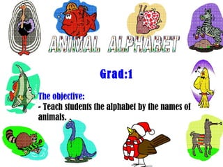ANIMAL  ALPHABET Grad:1 The objective: - Teach students the alphabet by the names of animals. 