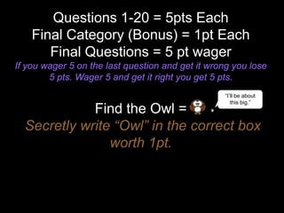 Questions 1-20 = 5pts Each
Final Category (Bonus) = 1pt Each
Final Questions = 5 pt wager
If you wager 5 on the last quest...