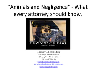 "Animals and Negligence" - What
  every attorney should know.




             Jonathan G. Schopf, Esq.
              21 Everett Road Extension
               Albany, New York 12205
                  518 489-1098 x 13
             www.theanimalattorney.com
          www.theanimalattorney.blogspot.com
                www.vincelettelaw.com
 