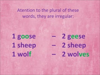 Atention to the plural of these words, they are irregular: 1 g oo se  –  2 g ee se 1 sheep  –  2 sheep 1 wol f  –  2 wol ves 