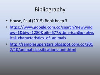 Bibliography
• House, Paul (2015) Book beep 3.
• https://www.google.com.co/search?newwind
ow=1&biw=1280&bih=677&tbm=isch&q=phys
ical+characteristics+of+animals
• http://samplesuperstars.blogspot.com.co/201
2/10/animal-classifications-unit.html
 
