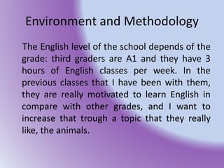 Environment and Methodology
The English level of the school depends of the
grade: third graders are A1 and they have 3
hours of English classes per week. In the
previous classes that I have been with them,
they are really motivated to learn English in
compare with other grades, and I want to
increase that trough a topic that they really
like, the animals.
 
