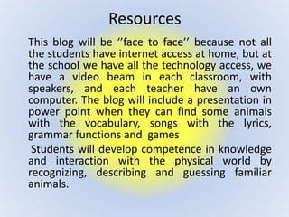 Resources
This blog will be ‘’face to face’’ because not all
the students have internet access at home, but at
the school we have all the technology access, we
have a video beam in each classroom, with
speakers, and each teacher have an own
computer. The blog will include a presentation in
power point when they can find some animals
with the vocabulary, songs with the lyrics,
grammar functions and games
Students will develop competence in knowledge
and interaction with the physical world by
recognizing, describing and guessing familiar
animals.
 