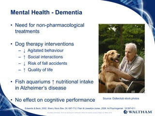 Proprietary information: Not to be reproduced or distributed without the express consent of Mars Inc. ©Mars 2016
Mental Health - Dementia
• Need for non-pharmacological
treatments
• Dog therapy interventions
– ↓ Agitated behaviour
– ↑ Social interactions
– ↓ Risk of fall accidents
– ↑ Quality of life
• Fish aquariums ↑ nutritional intake
in Alzheimer’s disease
• No effect on cognitive performance Source: Dollarclub stock photos
Edwards & Beck, 2002. West J Nurs Res. 24, 697-712; Filan & Llewellyn-Jones, 2006. Int Psychogeriatr. 18:597-611 .
 