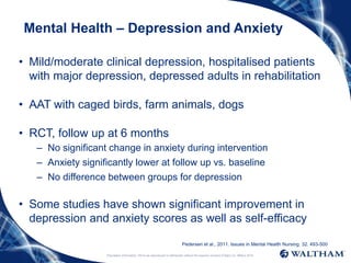 Proprietary information: Not to be reproduced or distributed without the express consent of Mars Inc. ©Mars 2016
Mental Health – Depression and Anxiety
• Mild/moderate clinical depression, hospitalised patients
with major depression, depressed adults in rehabilitation
• AAT with caged birds, farm animals, dogs
• RCT, follow up at 6 months
– No significant change in anxiety during intervention
– Anxiety significantly lower at follow up vs. baseline
– No difference between groups for depression
• Some studies have shown significant improvement in
depression and anxiety scores as well as self-efficacy
Pedersen et al., 2011. Issues in Mental Health Nursing. 32. 493-500
 