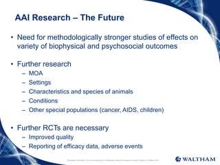 Proprietary information: Not to be reproduced or distributed without the express consent of Mars Inc. ©Mars 2016
AAI Research – The Future
• Need for methodologically stronger studies of effects on
variety of biophysical and psychosocial outcomes
• Further research
– MOA
– Settings
– Characteristics and species of animals
– Conditions
– Other special populations (cancer, AIDS, children)
• Further RCTs are necessary
– Improved quality
– Reporting of efficacy data, adverse events
 