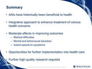 Proprietary information: Not to be reproduced or distributed without the express consent of Mars Inc. ©Mars 2016
Summary
• AAIs have historically been beneficial to health
• Integrative approach to enhance treatment of various
health concerns
• Moderate effects in improving outcomes
– Medical difficulties
– Mental and behavioural disorders
– Autism-spectrum symptoms
• Opportunities for further implementation into health care
• Further high quality research required
 