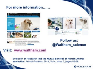 For more information……
Follow us:
@Waltham_science
Visit: www.waltham.com
Evolution of Research into the Mutual Benefits of Human-Animal
Interaction. Animal Frontiers, 2014, Vol 4, issue 3, pages 49-58.
 