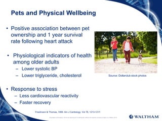 Proprietary information: Not to be reproduced or distributed without the express consent of Mars Inc. ©Mars 2016
Pets and Physical Wellbeing
• Positive association between pet
ownership and 1 year survival
rate following heart attack
• Physiological indicators of health
among older adults
– Lower systolic BP
– Lower triglyceride, cholesterol
• Response to stress
– Less cardiovascular reactivity
– Faster recovery
Source: Dollarclub stock photos
Friedmann & Thomas, 1999. Am J Cardiology. Vol 76, 1213-1217.
 
