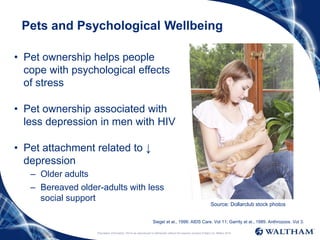 Proprietary information: Not to be reproduced or distributed without the express consent of Mars Inc. ©Mars 2016
Pets and Psychological Wellbeing
• Pet ownership helps people
cope with psychological effects
of stress
• Pet ownership associated with
less depression in men with HIV
• Pet attachment related to ↓
depression
– Older adults
– Bereaved older-adults with less
social support
Siegel et al., 1999. AIDS Care. Vol 11; Garrity et al., 1989. Anthrozoos. Vol 3.
Source: Dollarclub stock photos
 