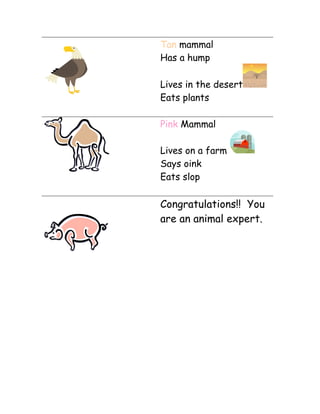 Tan mammal
Has a hump
Lives in the desert
Eats plants
Pink Mammal
Lives on a farm
Says oink
Eats slop

Congratulations!! You
are an animal expert.

 