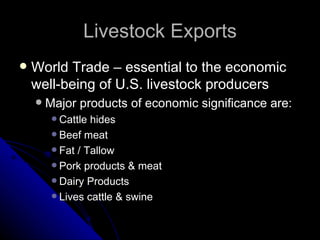 Livestock Exports World Trade – essential to the economic well-being of U.S. livestock producers Major products of economic significance are: Cattle hides Beef meat Fat / Tallow Pork products & meat Dairy Products Lives cattle & swine 