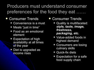 Producers must understand consumer preferences for the food they eat …… Consumer Trends Convenience is a must Meals “just in time” Food as an emotional element Expectation of high availability at all times of the year Diet is upgraded as income rises Consumer Trends Quality is multifaceted:  style, taste, image, freshness, packaging, etc. Value-added foods in highest demand Consumers are losing culinary skills Quick-fix diets Expectation for a safe food supply chain 