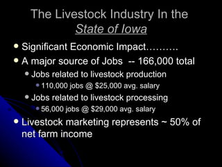 The Livestock Industry In the  State of Iowa Significant Economic Impact………. A major source of Jobs  -- 166,000 total Jobs related to livestock production 110,000 jobs @ $25,000 avg. salary Jobs related to livestock processing 56,000 jobs @ $29,000 avg. salary Livestock marketing represents ~ 50% of net farm income 