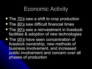 Economic Activity The  70’s  saw a shift to crop production The  80’s  saw difficult financial times The  90’s  saw a reinvestment in livestock facilities & adoption of new technologies The  00’s  have seen concentration of livestock ownership, new methods of business involvement, and increased public involvement and concern over all phases of production 