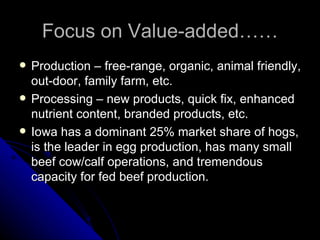 Focus on Value-added…… Production – free-range, organic, animal friendly, out-door, family farm, etc. Processing – new products, quick fix, enhanced nutrient content, branded products, etc. Iowa has a dominant 25% market share of hogs, is the leader in egg production, has many small beef cow/calf operations, and tremendous capacity for fed beef production. 