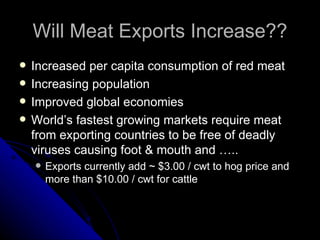 Will Meat Exports Increase?? Increased per capita consumption of red meat Increasing population Improved global economies World’s fastest growing markets require meat from exporting countries to be free of deadly viruses causing foot & mouth and ….. Exports currently add ~ $3.00 / cwt to hog price and more than $10.00 / cwt for cattle 
