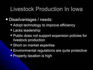 Livestock Production In Iowa Disadvantages / needs: Adopt technology to improve efficiency Lacks leadership Public does not support expansion policies for livestock production Short on market expertise Environmental regulations are quite protective Property taxation is high 