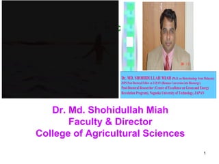 Animal Science

Dr. MD. SHOHIDULLAH MIAH (Ph.D. on Biotechnology from Malaysia)
JSPS Post-Doctoral Fellow at JAPAN (Biomass Conversion into Bioenergy).

Post-Doctoral Researcher (Center of Excellence on Green and Energy
Revolution Program), Nagaoka University of Technology, JAPAN

Dr. Md. Shohidullah Miah
Faculty & Director
College of Agricultural Sciences
1

 