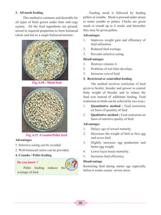 96
3. All mash feeding
This method is common and desirable for
all types of birds grown under litter and cage
system. All the feed ingredients are ground,
mixed in required proportion to form balanced
ration and fed as a single balanced mixture.
Fig. 6.31 :Crumbs/Pellet feed
Fig. 6.30 : Mash feed
Advantages
1. Selective eating can be avoided.
2. Well balanced ration can be provided.
4. Crumbs / Pellet feeding
Do you know ?
Pellet feeding reduces the
wastage of feed
Feeding mash is followed by feeding
pellets or crumbs. Mash is pressed under steam
to make crumbs or pellets. Chicks are given
mash or crumb up to 4 weeks and thereafter
they may be given pellets.
Advantages
1. Improves weight gain and efficiency of
feed utilization.
2. Reduced feed wastage.
3. Prevents selective eating.
Disadvantages
1. Destroys vitamin A.
2. Problems of wet litter develops.
3. Increases cost of feed.
5. Restricted or controlled feeding
The method involves restriction of feed
given to broiler, breeder and grower to control
body weight of breeder and to reduce the
feed cost instead of adlibitum feeding. Feed
restriction to birds can be achived by two ways.
1. Quantitative method : Feed restriction
on basis of quantity of feed
2. Qualitative method : Feed restriction on
basis of nutritive quality of feed
Advantages
1. Delays age of sexual maturity.
2. Decreases the weight of bird at first egg
and saves feed.
3. Slightly increases egg production and
better egg weight.
4. Lower layer house mortality.
5. Increases feed efficiency.
Disadvantage
Restricting feed during starter age especially
before 6 weeks causes severe stress
 