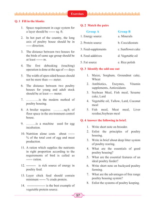 97
Q. 1 Fill in the blanks
1. Space requirement in cage system for
a layer should be ------ sq. ft.
2. In hot part of the country, the long
axis of poultry house should be in
----- direction.
3. The distance between two houses for
the birds of same age group should be
at least ------ m.
4. The first debeaking (touching)
operation is done at the age of ---- days
5. The width of open sided houses should
not be more than ---- meter.
6. The distance between two poultry
houses for young and adult stock
should be at least ---- meter.
7. …………is the modern method of
poultry housing.
8. A broiler requires ……….sq.ft. of
floor space in the environment control
house.
9. ………is a machine used for egg
incubation.
10. Nutrition alone costs about ------
% of the total cost of egg and meat
production.
11. A ration which supplies the nutrients
in right proportion according to the
requirements of bird is called as
------ ration.
12. --------- is rich source of energy in
poultry feed.
13. Layer chick feed should contain
minimum ------ % crude protein.
14. ----------------- is the best example of
vegetable protein source.
Q. 2 Match the pairs
Group A Group B
1. Energy source a. Minerals
2. Protein source b. Coccidiostats
3. Feed-supplements c. Sunflower cake
4. Feed additives d. Vegetable oil
5. Fat source e. Rice polish
Q. 3 Identify the odd one out
1. Maize, Sorghum, Groundnut cake,
Wheat
2. Antibiotics, Enzymes, Vitamin
supplements, Antioxidants
3. Soybean Meal, Fish meal, Sesame
cake, Lard
4. Vegetable oil, Tallow, Lard, Coconut
meal
5. Fish meal, Meat meal, Liver
residue,Soybean meal
Q. 4 Answer the following in brief.
1. Write short note on brooder.
2. Enlist the principles of poultry
housing.
3. Write in brief about deep litter system
of poultry rearing.
4. What are the essentials of good
poultry housing?
5. What are the essential features of an
ideal poultry feeder?
6. Write short note on backyard poultry
farming.
7. What are the advantages of free range
poultry housing system?
8. Enlist the systems of poultry keeping.
Exercises
 