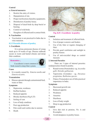 128
Control
a. General measures
1. Restrict the entry of visitors.
2. Depopulation of site.
3. Proper sterilization of poultry equipments.
4. Disinfection of poultry house.
5. Disposal of dead birds by deep burial or
burning.
6. Control of wild birds.
7. Slaughter of affected and in contact birds.
b. Vaccination
• Vaccination is not practiced in India due to
virus mutation.
8.3.3 Parasitic diseases of poultry
1. Coccidiosis
It is serious protozoan disease of young
stock up to 10 weeks of age. Disease outbreak
occurs in warm and humid climate and damp
litter condition.
Fig. 8.25 : Coccidiosis in poultry
Control
1. Isolation and treatment of affected birds.
2. Use of proper waterers and feeders.
3. Use of dry litter or regular changing of
litter.
4. Provide good ventilation and sunlight in
poultry houses.
5. Use of anti-coccidial drugs as control
measure.
2. Internal Parasites
There are 3 types of internal parasites
(endoparasites) found in poultry.
1. Round worms (Nematodes) - eg. Ascaridia
galli, Hetrakis gallinarum.
2. Tapeworms (Cestodes) - eg. Davainea
proglottina, Raillietina species.
3. Flukes (Trematodes) are of little practical
importance in India.
Symptoms
1. Decreased growth rate
2. Reduced appetite
3. Weakness
4. Anaemia
5. Diarrhoea
6. Loss of body weight
7. Drop in egg production
Control
1. Give diet rich in proteins, Vit. A and
B-complex.
2. Avoid dampness in poultry house.
Remember...
Coccidiosis is most common in
birds reared in deep litter system.
Cause
• It is mainly caused by Eimeria tenella and
Eimeria necatrix.
Transmission
• Disease spreads through contaminated feed,
water or litter.
Symptoms
1. Depression, weakness
2. Ruffled feathers
3. Reduced appetite
4. Bloody diarrhoea (Fig.8.25)
5. Soiling of vent
6. Loss of body condition
7. Poor egg production
8. Pale comb and wattles due to anemia
9. Death
 
