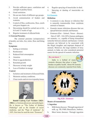 129
3. Provide sufficient space, ventilation and
sunlight in poultry house.
4. Good sanitation.
5. Do not mix birds of different age groups.
6. Avoid contamination of feeders and
waterers.
7. Control of flies, earthworms, fleas, snails
and grass hoppers etc.
8. Deworming should be carried out at 4-6,
6-8 and 12 weeks of age.
9. Regular treatment of affected birds
3. External Parasites
The external parasites (ectoparasites)
of poultry are ticks, lice, mites, fleas and biting
flies.
Symptoms
1. Itching or irritation
2. Restlessness
3. Reduced feed consumption
4. Anaemia
5. Drop in egg production
6. Retarded growth
7. Decrease in body weight
8. Loss of feathers in mange
Control
1. Isolation and treatment of diseased birds.
2. Maintain sanitary conditions.
3. Close cracks and crevices in poultry house.
Rudolf Ludwig Carl Virchow (1821-
1902) is a German physician and pathologist.
He is known as The Father of Modern
Pathology and as the founder of social
medicine, and the Pope of medicine. In
1855, first time he used the term “Zoonoses”
Do you know ?
India is a hotbed of many
zoonotic diseases that place a large
burden on public health. About 40 zoonotic
diseases are commonly reported from India
4. Regular spraying of insecticides in shed.
5. Spraying or dusting of insecticides on
birds.
8.4 Zoonosis
Definition
• A zoonosis is any disease or infection that
is naturally transmissible from vertebrate
animals to humans.
• Zoonotic means infectious diseases that are
spread between animals and humans.
• Zoonoses (Zoo – Animal, Nosos – disease).
Out of 1407, 816 (58%) human pathogens
are zoonotic, i.e., capable of being transmitted
naturally between animals and humans. Certain
zoonoses are believed to be associated with
the illegal slaughter and improper disposal of
animals. Moreover, the large numbers of stray
animals in India are also considered potential
source for the spread of zoonotic infection.
Fig. 8.26 : Zoonoses
Routes of transmission
1. Ingestion
a. Milk borne diseases: Through ingestion of
milk. eg. TB, FMD, Brucellosis, Anthrax.
b. Meat borne diseases: Through ingestion
 