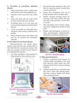 135
C. Prevention of water-borne infectious
diseases
1. Make sure that the water is visibly clean
and free from any sand and deposits etc.
2. Filter the water to get rid of any visible
dirt.
3. Drink only clean and safe water which
has been treated with water purifiers.
4. In bathing water, if it is not clear, put
some antiseptic liquid to get rid of harmful
bacteria.
5. As far as possible use disposable glass
and plates while eating or drinking from
outside.
6. Water treatment devices like filters, RO
unit, etc. be serviced and maintained,
regularly.
D. Prevention of vector-borne diseases
Mosquitoes/insects can spread serious
diseases when they bite and currently there is
NO VACCINE for vector-borne diseases. The
only way to protect yourself and your family is
to avoid being bitten by them
1. Use insect repellents or other methods to
keep mosquitos, fleas, and ticks away.
Fig. 8.28 : Measures to control vector
borne diseases
(Cleaning, insect repellent, net for
windows, bed etc)
2. Prevent bites from mosquitoes, ticks, and
fleas by using bug sprays, wearing long
trousers and sleeves.
3. Protect from mosquitoes, fleas etc by
fitting mosquito nets to windows, beds.
4. Destroy mosquito breeding places by
removing water from coolers, old tyres
and other small containers, at least once
in a week.
5. The surrounding area of house, colony
and whole village/town should be kept
clean
6. Regular spraying/fogging of gutters by
using insect/mosquito repellents/killers
(Permethrin, Pyrethroids cyfluthrin etc)
Fig. 8.29 : Mosquito fogging
E. Other general measures
1. Practice exceptional hand hygiene by
washing hands meticulously with soap
after using the toilet, before and after
preparing food, before eating or drinking
anything.
2. Children should always wash hands when
they enter a home after playing games,
and also everyone should wash hands
while entering the home.
Fig. 8.30 : Hand washing
 