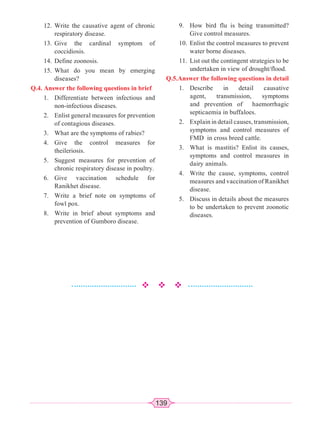 139
12. Write the causative agent of chronic
respiratory disease.
13. Give the cardinal symptom of
coccidiosis.
14. Define zoonosis.
15. What do you mean by emerging
diseases?
Q.4. Answer the following questions in brief
1. Differentiate between infectious and
non-infectious diseases.
2. Enlist general measures for prevention
of contagious diseases.
3. What are the symptoms of rabies?
4. Give the control measures for
theileriosis.
5. Suggest measures for prevention of
chronic respiratory disease in poultry.
6. Give vaccination schedule for
Ranikhet disease.
7. Write a brief note on symptoms of
fowl pox.
8. Write in brief about symptoms and
prevention of Gumboro disease.
9. How bird flu is being transmitted?
Give control measures.
10. Enlist the control measures to prevent
water borne diseases.
11. List out the contingent strategies to be
undertaken in view of drought/flood.
Q.5.Answer the following questions in detail
1. Describe in detail causative
agent, transmission, symptoms
and prevention of haemorrhagic
septicaemia in buffaloes.
2. Explain in detail causes, transmission,
symptoms and control measures of
FMD in cross breed cattle.
3. What is mastitis? Enlist its causes,
symptoms and control measures in
dairy animals.
4. Write the cause, symptoms, control
measures and vaccination of Ranikhet
disease.
5. Discuss in details about the measures
to be undertaken to prevent zoonotic
diseases.
 