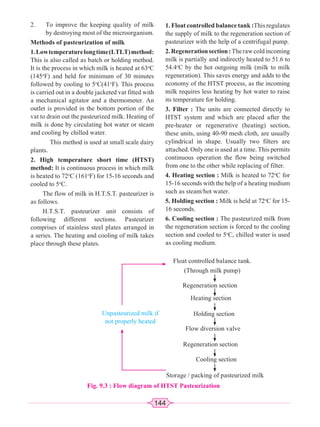 144
2. To improve the keeping quality of milk
by destroying most of the microorganism.
Methods of pasteurization of milk
1.Lowtemperaturelongtime(LTLT)method:
This is also called as batch or holding method.
It is the process in which milk is heated at 63o
C
(145o
F) and held for minimum of 30 minutes
followed by cooling to 5o
C(41o
F). This process
is carried out in a double jacketed vat fitted with
a mechanical agitator and a thermometer. An
outlet is provided in the bottom portion of the
vat to drain out the pasteurized milk. Heating of
milk is done by circulating hot water or steam
and cooling by chilled water.
This method is used at small scale dairy
plants.
2. High temperature short time (HTST)
method: It is continuous process in which milk
is heated to 72o
C (161o
F) for 15-16 seconds and
cooled to 5o
C.
The flow of milk in H.T.S.T. pasteurizer is
as follows.
H.T.S.T. pasteurizer unit consists of
following different sections. Pasteurizer
comprises of stainless steel plates arranged in
a series. The heating and cooling of milk takes
place through these plates.
1. Float controlled balance tank :This regulates
the supply of milk to the regeneration section of
pasteurizer with the help of a centrifugal pump.
2.Regenerationsection:Therawcoldincoming
milk is partially and indirectly heated to 51.6 to
54.4o
C by the hot outgoing milk (milk to milk
regeneration). This saves energy and adds to the
economy of the HTST process, as the incoming
milk requires less heating by hot water to raise
its temperature for holding.
3. Filter : The units are connected directly to
HTST system and which are placed after the
pre-heater or regenerative (heating) section,
these units, using 40-90 mesh cloth, are usually
cylindrical in shape. Usually two filters are
attached. Only one is used at a time. This permits
continuous operation the flow being switched
from one to the other while replacing of filter.
4. Heating section : Milk is heated to 72o
C for
15-16 seconds with the help of a heating medium
such as steam/hot water.
5. Holding section : Milk is held at 72o
C for 15-
16 seconds.
6. Cooling section : The pasteurized milk from
the regeneration section is forced to the cooling
section and cooled to 5o
C, chilled water is used
as cooling medium.
Float controlled balance tank.
(Through milk pump)
Unpasteurized milk if
not properly heated
Regeneration section
Heating section
Holding section
Flow diversion valve
Regeneration section
Cooling section
Storage / packing of pasteurized milk
Fig. 9.3 : Flow diagram of HTST Pasteurization
 