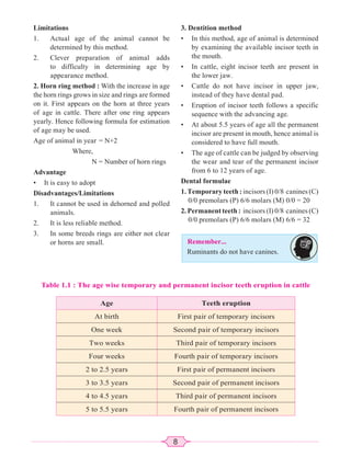 8
Limitations
1. Actual age of the animal cannot be
determined by this method.
2. Clever preparation of animal adds
to difficulty in determining age by
appearance method.
2. Horn ring method : With the increase in age
the horn rings grows in size and rings are formed
on it. First appears on the horn at three years
of age in cattle. There after one ring appears
yearly. Hence following formula for estimation
of age may be used.
Age of animal in year = N+2
Where,
N = Number of horn rings
Advantage
• It is easy to adopt
Disadvantages/Limitations
1. It cannot be used in dehorned and polled
animals.
2. It is less reliable method.
3. In some breeds rings are either not clear
or horns are small.
3. Dentition method
• In this method, age of animal is determined
by examining the available incisor teeth in
the mouth.
• In cattle, eight incisor teeth are present in
the lower jaw.
• Cattle do not have incisor in upper jaw,
instead of they have dental pad.
• Eruption of incisor teeth follows a specific
sequence with the advancing age.
• At about 5.5 years of age all the permanent
incisor are present in mouth, hence animal is
considered to have full mouth.
• The age of cattle can be judged by observing
the wear and tear of the permanent incisor
from 6 to 12 years of age.
Dental formulae
1. Temporary teeth : incisors (I) 0/8 canines (C)
0/0 premolars (P) 6/6 molars (M) 0/0 = 20
2. Permanent teeth : incisors (I) 0/8 canines (C)
0/0 premolars (P) 6/6 molars (M) 6/6 = 32
Remember...
Ruminants do not have canines.
Table 1.1 : The age wise temporary and permanent incisor teeth eruption in cattle
Age Teeth eruption
At birth First pair of temporary incisors
One week Second pair of temporary incisors
Two weeks Third pair of temporary incisors
Four weeks Fourth pair of temporary incisors
2 to 2.5 years First pair of permanent incisors
3 to 3.5 years Second pair of permanent incisors
4 to 4.5 years Third pair of permanent incisors
5 to 5.5 years Fourth pair of permanent incisors
 