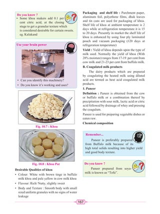 167
Do you know ?
Packaging and shelf life : Parchment paper,
aluminum foil, polyethene films, dhak leaves
and tin cans are used for packaging of khoa.
Shelf life of khoa at ambient temperature is 2
days while at refrigeration temperature it is 15
to 20 days. Presently in market the shelf life of
khoa is enhanced by using four ply laminated
pouch and vacuum packaging (120 days at
refrigeration temperature)
Yield : Yield of khoa depends upon the type of
milk used. Normally the yield of khoa (With
28% moisture) ranges from 17-19 per cent from
cow milk and 21-23 per cent from buffalo milk.
B. Coagulated milk products
The dairy products which are prepared
by coagulating the heated milk using diluted
acid are termed as heat acid coagulated milk
products.
1. Paneer
Definition : Paneer is obtained from the cow
or buffalo milk or a combination thereof by
precipitation with sour milk, lactic acid or citric
acid followed by drainage of whey and pressing
the coagulum.
Paneer is used for preparing vegetable dishes or
eaten raw.
Chemical composition
Use your brain power
• Some khoa makers add 0.1 per
cent citric acid, at the closing
stage to get a granular texture which
is considered desirable for certain sweets.
eg. Kalakand
Fig. 10.7 : Khoa
Fig. 10.8 : Khoa Pat
Desirable Qualities of khoa
• Colour: White with brown tinge in buffalo
milk khoa and pale yellow in cow milk khoa
• Flavour: Rich/ Nutty, slightly sweet
• Body and Texture : Smooth body with small
sized uniform granules with no signs of water
leakage
• Can you identify this machinery?
• Do you know it’s working and uses?
Remember...
Paneer is preferably prepared
from Buffalo milk because of its
high total solids resulting into higher yield
and good body texture.
Do you know ?
Paneer prepared from soya-
milk is known as “Tofu”.
 