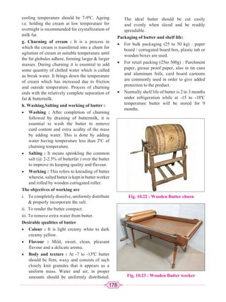 178
cooling temperature should be 7-90
C. Ageing
i.e. holding the cream at low temperature for
overnight is recommended for crystallization of
milk fat.
g. Churning of cream : It is a process in
which the cream is transferred into a churn for
agitation of cream at suitable temperature until
the fat globules adhere, forming larger  larger
masses. During churning it is essential to add
some quantity of chilled water which is called
as break water. It brings down the temperature
of cream which has increased due to friction
and outside temperature. Process of churning
ends with the relatively complete separation of
fat  buttermilk.
h. Washing,Salting and working of butter :
x Washing : After completion of churning
followed by draining of buttermilk, it is
essential to wash the butter to remove
curd content and extra acidity of the mass
by adding water. This is done by adding
water having temperature less than 20
C of
churning temperature.
x Salting : It means sprinkling the common
salt (@ 2-2.5% of butterfat ) over the butter
to improve its keeping quality and flavour.
x Working : This refers to kneading of butter
wherein, salted butter is kept in butter worker
and rolled by wooden corrugated roller.
The objectives of working are
i. To completely dissolve, uniformly distribute
 properly incorporate the salt.
ii. To render the butter compact.
iii. To remove extra water from butter.
Desirable qualities of butter
x Colour : It is light creamy white to dark
creamy yellow.
x Flavour : Mild, sweet, clean, pleasant
flavour and a delicate aroma.
x Body and texture : At -7 to -130
C butter
should be firm, waxy and consists of such
closely knit granules that it appears as a
uniform mass. Water and air, in proper
amounts should be uniformly distributed.
The ideal butter should be cut easily
and evenly when sliced and be readily
spreadable.
Packaging of butter and shelf life:
x For bulk packaging (25 to 50 kg) : paper
board / corrugated board box, plastic tub or
wooden boxes are used.
x For retail packing (25to 500g) : Parchment
paper, grease proof paper, also in tin cans
and aluminum foils, card board cartoons
are commonly used in order to give added
protection to the product.
x Normally shelf life of butter is 2 to 3 months
under refrigeration while at -15 to -180
C
temperature butter will be stored for 9
months.
Fig. 10.22 : Wooden Butter churn
Fig. 10.23 : Wooden Butter worker
 