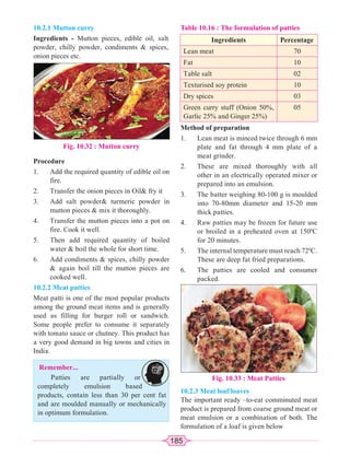 185
10.2.1 Mutton curry
Ingredients - Mutton pieces, edible oil, salt
powder, chilly powder, condiments  spices,
onion pieces etc.
Fig. 10.32 : Mutton curry
Procedure
1. Add the required quantity of edible oil on
fire.
2. Transfer the onion pieces in Oil fry it
3. Add salt powder turmeric powder in
mutton pieces  mix it thoroughly.
4. Transfer the mutton pieces into a pot on
fire. Cook it well.
5. Then add required quantity of boiled
water  boil the whole for short time.
6. Add condiments  spices, chilly powder
 again boil till the mutton pieces are
cooked well.
10.2.2 Meat patties
Meat patti is one of the most popular products
among the ground meat items and is generally
used as filling for burger roll or sandwich.
Some people prefer to consume it separately
with tomato sauce or chutney. This product has
a very good demand in big towns and cities in
India.
Remember...
Patties are partially or
completely emulsion based
products, contain less than 30 per cent fat
and are moulded manually or mechanically
in optimum formulation.
Table 10.16 : The formulation of patties
Ingredients Percentage
Lean meat 70
Fat 10
Table salt 02
Texturised soy protein 10
Dry spices 03
Green curry stuff (Onion 50%,
Garlic 25% and Ginger 25%)
05
Method of preparation
1. Lean meat is minced twice through 6 mm
plate and fat through 4 mm plate of a
meat grinder.
2. These are mixed thoroughly with all
other in an electrically operated mixer or
prepared into an emulsion.
3. The batter weighing 80-100 g is moulded
into 70-80mm diameter and 15-20 mm
thick patties.
4. Raw patties may be frozen for future use
or broiled in a preheated oven at 1500
C
for 20 minutes.
5. The internal temperature must reach 720
C.
These are deep fat fried preparations.
6. The patties are cooled and consumer
packed.
Fig. 10.33 : Meat Patties
10.2.3 Meat loaf/loaves
The important ready –to-eat comminuted meat
product is prepared from coarse ground meat or
meat emulsion or a combination of both. The
formulation of a loaf is given below
 