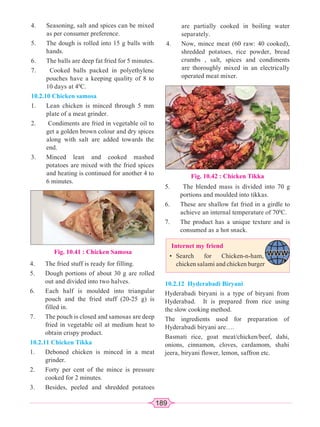 189
4. Seasoning, salt and spices can be mixed
as per consumer preference.
5. The dough is rolled into 15 g balls with
hands.
6. The balls are deep fat fried for 5 minutes.
7. Cooked balls packed in polyethylene
pouches have a keeping quality of 8 to
10 days at 40
C.
10.2.10 Chicken samosa
1. Lean chicken is minced through 5 mm
plate of a meat grinder.
2. Condiments are fried in vegetable oil to
get a golden brown colour and dry spices
along with salt are added towards the
end.
3. Minced lean and cooked mashed
potatoes are mixed with the fried spices
and heating is continued for another 4 to
6 minutes.
Fig. 10.41 : Chicken Samosa
4. The fried stuff is ready for filling.
5. Dough portions of about 30 g are rolled
out and divided into two halves.
6. Each half is moulded into triangular
pouch and the fried stuff (20-25 g) is
filled in.
7. The pouch is closed and samosas are deep
fried in vegetable oil at medium heat to
obtain crispy product.
10.2.11 Chicken Tikka
1. Deboned chicken is minced in a meat
grinder.
2. Forty per cent of the mince is pressure
cooked for 2 minutes.
3. Besides, peeled and shredded potatoes
are partially cooked in boiling water
separately.
4. Now, mince meat (60 raw: 40 cooked),
shredded potatoes, rice powder, bread
crumbs , salt, spices and condiments
are thoroughly mixed in an electrically
operated meat mixer.
Fig. 10.42 : Chicken Tikka
5. The blended mass is divided into 70 g
portions and moulded into tikkas.
6. These are shallow fat fried in a girdle to
achieve an internal temperature of 700
C.
7. The product has a unique texture and is
consumed as a hot snack.
Internet my friend
• Search for Chicken-n-ham,
chicken salami and chicken burger
10.2.12 Hyderabadi Biryani
Hyderabadi biryani is a type of biryani from
Hyderabad. It is prepared from rice using
the slow cooking method.
The ingredients used for preparation of
Hyderabadi biryani are….
Basmati rice, goat meat/chicken/beef, dahi,
onions, cinnamon, cloves, cardamom, shahi
jeera, biryani flower, lemon, saffron etc.
 