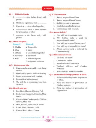 191
Q. 1. Fill in the blanks
1. ---------------- is a Indian dessert milk
product
2. Shrikhandispreparedfrom…………..
3. Khoa is a…… type of milk product
4. ----------------- milk is more suitable
for preparation of rabri
5. ----------- is the frozen dairy milk
product
Q.2. Match the pairs.
Group A Group B
1. Chakka a. Rossogolla
2. Ghee b. Lassi
3. Chhana c. Clarified milk product
4. Stabilizer d. Shrikhand
5. Kulfi e. Sodium alginate
f. Indigenous ice cream
Q.3. Write true or false
1. Cream can be separated by centrifugal
method.
2. Good quality paneer melts on heating.
3. Butter is fermented milk product
4. Basundi is a Indian dessert.
5. The milk fat in cream may vary from
18-85 %.
Q.4. Identify odd one
1. Egg, Beef, Chevon, Chicken, Pork
2. Boiled egg, Egg curry, Omelette, Meat
loaves
3. Chickentikka,Chickenpatties,Chicken
samosa, Meat ball
4. Dahi, Chakka, Shrikhand, Chhana
5. Rabri, Kheer, Basundi, Dahi
6. Cream, Butter, Ghee, Paneer.
Q. 5. Give examples.
1. Sweets prepared from Khoa
2. Sweets prepared from Chhana
3. Stabilizers used in Ice cream
4. Emulsifiers used in Ice cream
5. Concentrated milk products.
Q.6. Answer in brief
1. How will you prepare egg curry.
2. Why buffalo milk is used for
preparation of Paneer?
3. How will you prepare Mutton curry?
4. How will you prepare chicken curry?
5. Which and why milk is preferred for
Chhana making?
Q.7. Differentiate between
1. Kulfi and Ice cream
2. Chhana and Paneer
3. Meat Patties and Meat balls
4. Tandoori chicken and Chicken
barbecue
5. Chicken kofta and Chicken tikka
Q.8. Answer the following questions in detail.
1. Write the flow diagram for preparation
of Khoa.
2. Write the method of preparation of
Chicken tandoori.
3. Write the method of preparation of
Egg omelette.
Exercises
 
