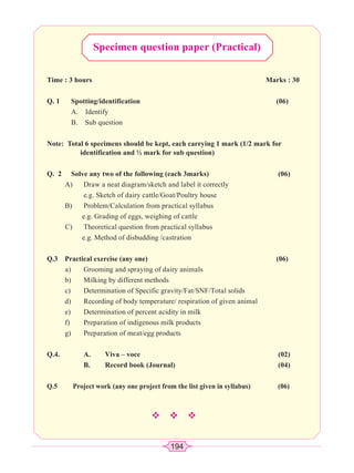 194
Specimen question paper (Practical)
Time : 3 hours Marks : 30
Q. 1 Spotting/identification (06)
A. Identify
B. Sub question
Note: Total 6 specimens should be kept, each carrying 1 mark (1/2 mark for
identification and ½ mark for sub question)
Q. 2 Solve any two of the following (each 3marks) (06)
A) Draw a neat diagram/sketch and label it correctly
e.g. Sketch of dairy cattle/Goat/Poultry house
B) Problem/Calculation from practical syllabus
e.g. Grading of eggs, weighing of cattle
C) Theoretical question from practical syllabus
e.g. Method of disbudding /castration
Q.3 Practical exercise (any one) (06)
a) Grooming and spraying of dairy animals
b) Milking by different methods
c) Determination of Specific gravity/Fat/SNF/Total solids
d) Recording of body temperature/ respiration of given animal
e) Determination of percent acidity in milk
f) Preparation of indigenous milk products
g) Preparation of meat/egg products
Q.4. A. Viva – voce (02)
B. Record book (Journal) (04)
Q.5 Project work (any one project from the list given in syllabus) (06)
™™™
 