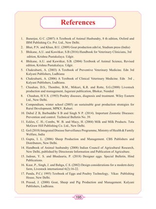 195
1. Banerjee, G C. (2007) A Textbook of Animal Husbandry, 8 th edition, Oxford and
IBM Publishing Co. Pvt. Ltd., New Delhi.
2. Bhat, P.N. and Khan, B.U. (2009) Goat production edn1st, Stadium press (India)
3. Bhikane, A.U. and Kawitkar, S.B (2016) Handbook for Veterinary Clinicians, 3rd
edition, Krishna Pustakalaya. Udgir.
4. Bhikane, A.U. and Kawitkar, S.B. (2004) Textbook of Animal Science, Revised
edition, Krishna Pustakalaya. Udgir.
5. Chakrabarti, A. (2003) A Textbook of Preventive Veterinary Medicine. Edn 3rd
Kalyani Publishers, Ludhiana
6. Chakrabarti, A. (2006) A Textbook of Clinical Veterinary Medicine. Edn 3rd ,
Kalyani Publishers, Ludhiana.
7. Chauhan, D.S., Thombre, B.M., Mitkari, K.R. and Rotte, S.G.(2008) Livestock
production and management, Jagarani publication, Bhokar, Nanded
8. Chauhan, H.V.S. (1993) Poultry diseases, diagnosis and treatment. Wiley Eastern
Ltd., New Delhi.
9. Compendium, winter school (2005) an sustainable goat production strategies for
Rural Development, MPKV, Rahuri.
10. Dubal Z B, Barbuddhe S B and Singh N P. (2014). Important Zoonotic Diseases:
Prevention and control. Technical Bulletin No. 39.
11. Eckles, C. H.; Combs, W. B. and Macy, H. (2004) Milk and Milk Products. Tata
McGraw Hill Publishing Co. Ltd., New Delhi.
12. GoI (2018) Integrated Disease Surveillance Programme, Ministry of Health  Family
Welfare, India
13. Gupta, I. L. (2006) Sheep Production and Management. CBS Publishers and
Distributors, New Delhi.
14. Handbook of Animal husbandry (2008) Indian Council of Agricultural Research,
New Delhi, published by Directorate Information and Publication of Agriculture.
15. Jadoun, Y. S. and Bhadauria, P. (2018) Designer eggs. Special Bulletin, Hind
Publications.
16. Kaur, P., Singh, J. and Bahga, C.S. (2002) Design considerations for a modern dairy
farm, Livestock international 6(2):16-22.
17. Panda, P.C.( 1995) Textbook of Eggs and Poultry Technology, Vikas Publishing
House, New Delhi.
18. Prasad, J. (2000) Goat, Sheep and Pig Production and Management. Kalyani
Publishers, Ludhiana.
References
 