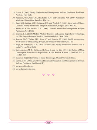196
19. Prasad, J. (2005) Poultry Production and Management. Kalyani Publishers, Ludhiana.
Pvt. Ltd., New Delhi
20. Radostits, O.M, Gay C.C., Hinchcliff, K.W. and Constable, P.D. (2007) Veterinary
Medicine, 10th edition, Saunders, Elsevier.
21. Raut, N.D., Jadhav. M.U., Gaikwad, U.S. and Wagh, P.P. (2020) A text book of Sheep,
Goat and Poultry Production, Bhagwati Publication, Hingoli. (MS) 431 703.
22. Sastry N.S.R. and Thomas C. K. (2006) Livestock Production Management. Kalyani
Publishers, New Delhi.
23. Sharma, B.D. (2003) Modern Abattoir Practices and Animal Byproducts Technology,
1st Edn., Jaypee Brothers Medical Publishers (P) Ltd., New Delhi.
24. Sharma, M.C., Yadav, M.P., Joshi, C. and Hussain, K. (2005) Health management
practices of livestock during drought, Livestock international 9(8): 2-10
25. Singh, H. and Moore, E. N.( 1978) Livestock and Poultry Production, Prentice-Hall of
India Pvt Ltd, New Delhi.
26. Subramaniam, M. D., Vellingiri, B., Sang L. and Ho Kim (2014) An Outline of Meat
Consumption in the Indian Population - A Pilot Review. Korean J. Food Sci. An.,34
(4): 507-515
27. Sukumar De (2002) Outline of Dairy Technology. Oxford University Press.
28. Verma, D. N. (2005) A Textbook of Livestock Production and Management in Tropics.
Kalyani Publishers, Ludhiana (UP).
29. www.enwikipedia.org
30. www.thepoultrysite.com
™™™
 