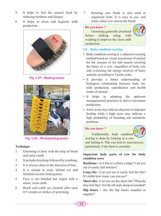 13
5. It helps to feel the animal fresh by
reducing tiredness and fatigue.
6. It helps in clean and hygienic milk
production.
7. Rotating cow brush is also used in
organized farm. It is easy to use, and
rotate when cow moves the brush.
Fig. 1.25 : Hand groomer
Fig. 1.26 : Mechanical groomer
Technique
1. Grooming is done with the help of brush
and curry comb.
2. It includes brushing followed by combing.
3. It is always done in the direction of hair.
4. It is started at neck, behind ear and
finished towards hind quarter.
5. Face is not brushed but wiped with a
moist, clean cloth.
6. Brush and comb are cleaned after each
4-5 sweeps or strokes of grooming.
Do you know ?
Grooming generally practiced
before milking along with
washing to improve the clean milk
production.
Do you know ?
Traditionally, body condition
scoring is done by looking at a cow
and feeling it. This can lead to inaccuracies,
particularly if the barn is crowded.
1.8 Body condition scoring
• Body condition scoring is a subjective scoring
method based on visual assessment of animal
for the amount of fat and muscle covering
the bones of a cow, regardless of body size
and evaluating the energy reserves of dairy
animals according to 5 point scale.
• It provides a better understanding of
biological relationship between body fat,
milk production, reproduction and health
status of animal.
• It helps in adopting the optimum
managemental practices to derive maximum
production.
• Alow score may indicate diseases or improper
feeding while a high score may indicate a
high probability of breeding and metabolic
problems.
Important body parts of cow for body
condition score
Backbone - Is it flat or is there a ridge? Can you
see or easily feel notches?
Long ribs - Can you see or easily feel the ribs?
If visible how many can you see?
Short ribs - Can you see the short ribs? What do
they feel like? Are the rib ends sharp or rounded?
Hip bones - Are the hip bones rounded or
angular?
 