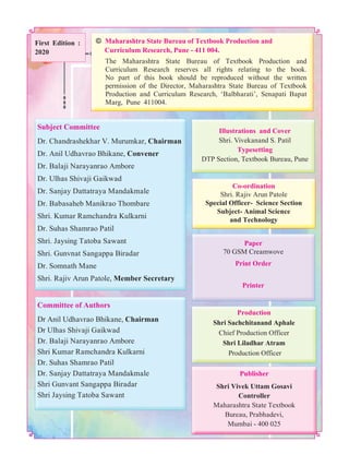 The Maharashtra State Bureau of Textbook Production and
Curriculum Research reserves all rights relating to the book.
No part of this book should be reproduced without the written
permission of the Director, Maharashtra State Bureau of Textbook
Production and Curriculum Research, ‘Balbharati’, Senapati Bapat
Marg, Pune 411004.
© Maharashtra State Bureau of Textbook Production and
Curriculum Research, Pune - 411 004.
Publisher
Shri Vivek Uttam Gosavi
Controller
Maharashtra State Textbook
Bureau, Prabhadevi,
Mumbai - 400 025
Production
Shri Sachchitanand Aphale
Chief Production Officer
Shri Liladhar Atram
Production Officer
Illustrations and Cover
Shri. Vivekanand S. Patil
Typesetting
DTP Section, Textbook Bureau, Pune
Paper
70 GSM Creamwove
Print Order
Printer
Co-ordination
Shri. Rajiv Arun Patole
Special Officer- Science Section
Subject- Animal Science
and Technology
Subject Committee
Dr. Chandrashekhar V. Murumkar, Chairman
Dr. Anil Udhavrao Bhikane, Convener
Dr. Balaji Narayanrao Ambore
Dr. Ulhas Shivaji Gaikwad
Dr. Sanjay Dattatraya Mandakmale
Dr. Babasaheb Manikrao Thombare
Shri. Kumar Ramchandra Kulkarni
Dr. Suhas Shamrao Patil
Shri. Jaysing Tatoba Sawant
Shri. Gunvnat Sangappa Biradar
Dr. Somnath Mane
Shri. Rajiv Arun Patole, Member Secretary
Committee of Authors
Dr Anil Udhavrao Bhikane, Chairman
Dr Ulhas Shivaji Gaikwad
Dr. Balaji Narayanrao Ambore
Shri Kumar Ramchandra Kulkarni
Dr. Suhas Shamrao Patil
Dr. Sanjay Dattatraya Mandakmale
Shri Gunvant Sangappa Biradar
Shri Jaysing Tatoba Sawant
First Edition :
2020
 