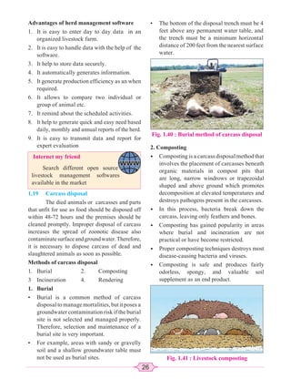 26
Advantages of herd management software
1. It is easy to enter day to day data in an
organized livestock farm.
2. It is easy to handle data with the help of the
software.
3. It help to store data securely.
4. It automatically generates information.
5. It generate production efficiency as an when
required.
6. It allows to compare two individual or
group of animal etc.
7. It remind about the scheduled activities.
8. It help to generate quick and easy need based
daily, monthly and annual reports of the herd.
9. It is easy to transmit data and report for
expert evaluation
Internet my friend
Search different open source
livestock management softwares
available in the market
1.19 Carcass disposal
The died animals or carcasses and parts
that unfit for use as food should be disposed off
within 48-72 hours and the premises should be
cleaned promptly. Improper disposal of carcass
increases the spread of zoonotic disease also
contaminatesurfaceandgroundwater.Therefore,
it is necessary to dispose carcass of dead and
slaughtered animals as soon as possible.
Methods of carcass disposal
1. Burial 2. Composting
3 Incineration 4. Rendering
1. Burial
• Burial is a common method of carcass
disposal to manage mortalities, but it poses a
groundwater contamination risk if the burial
site is not selected and managed properly.
Therefore, selection and maintenance of a
burial site is very important.
• For example, areas with sandy or gravelly
soil and a shallow groundwater table must
not be used as burial sites.
• The bottom of the disposal trench must be 4
feet above any permanent water table, and
the trench must be a minimum horizontal
distance of 200 feet from the nearest surface
water.
Fig. 1.40 : Burial method of carcass disposal
2. Composting
• Composting is a carcass disposal method that
involves the placement of carcasses beneath
organic materials in compost pits that
are long, narrow windrows or trapezoidal
shaped and above ground which promotes
decomposition at elevated temperatures and
destroys pathogens present in the carcasses.
• In this process, bacteria break down the
carcass, leaving only feathers and bones.
• Composting has gained popularity in areas
where burial and incineration are not
practical or have become restricted.
• Proper composting techniques destroys most
disease-causing bacteria and viruses.
• Composting is safe and produces fairly
odorless, spongy, and valuable soil
supplement as an end product.
Fig. 1.41 : Livestock composting
 