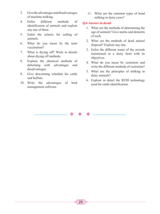 29
3. Givetheadvantagesanddisadvantages
of machine milking.
4. Enlist different methods of
identification of animals and explain
any one of them.
5. Enlist the criteria for culling of
animals.
6. What do you mean by the term
vaccination?
7. What is drying off? Write in details
about drying off methods.
8. Explain the chemical methods of
dehorning with advantages and
disadvantages.
9. Give deworming schedule for cattle
and buffalo.
10. Write the advantages of herd
management software.
11. What are the common types of hand
milking in dairy cows?
Q.6 Answer in detail
1. What are the methods of determining the
age of animals? Give merits and demerits
of each.
2. What are the methods of dead animal
disposal? Explain any one.
3. Enlist the different name of the records
maintained at a dairy farm with its
objectives.
4. What do you mean by castration and
write the different methods of castration?
5. What are the principles of milking in
dairy animals?
6. Explain in detail the RFID technology
used for cattle identification.
 