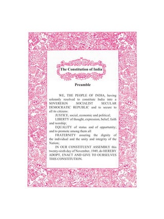 The Constitution of India
Preamble
WE, THE PEOPLE OF INDIA, having
solemnly resolved to constitute India into a
SOVEREIGN SOCIALIST SECULAR
DEMOCRATIC REPUBLIC and to secure to
all its citizens:
JUSTICE, social, economic and political;
LIBERTY of thought, expression, belief, faith
and worship;
EQUALITY of status and of opportunity;
and to promote among them all
FRATERNITY assuring the dignity of
the individual and the unity and integrity of the
Nation;
IN OUR CONSTITUENT ASSEMBLY this
twenty-sixth day of November, 1949, do HEREBY
ADOPT, ENACT AND GIVE TO OURSELVES
THIS CONSTITUTION.
 