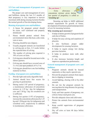 49
3.3 Care and management of pregnant cows
and buffaloes
The proper care and management of cows
and buffaloes during the last 2-3 months of
their pregnancy is very important to harvest
maximum milk during ensuing lactation besides
the normal growth of fast developing foetus.
Housing of pregnant cows and buffaloes
1. A house for pregnant animal should
be clean, well ventilated and properly
disinfected.
2. House should protect animal from
environmental stress like heat, cold, wind,
rain or snow.
3. Flooring should be non-slippery.
4. Usually pregnant animals are transferred
to calving pen or box, 2-3 weeks before
the expected date of calving.
5. The number of calving pens required is
10% of cows on farm.
6. Calving pens should be located near to the
labour quarters.
7. Calving pen should have covered area of
3 x 4 m and open paddock of 4 x 5 m.
8. Calving pen should have one feet bedding
material on floor.
Feeding of pregnant cows and buffaloes
1. Provide light and easily digestible feed.
2. Animal should have free access for
grazing on good pasture.
3. During initial 3/4th
period of pregnancy,
a maintenance allowance of concentrate
mixture @ 1.25 kg / day for indigenous
cow and 1.50 kg / day for crossbred cow
is sufficient.
4. During last quarter (1/4th
) of pregnancy,
increasetheconcentrateallowanceby1.25
kg and 1.50 kg per day for indigenous and
crossbred cows, respectively in addition
to maintenance allowance.
Steaming up helps to fulfill additional
nutrient requirement for growth of foetus,
developmentofmammaryglandandpreparation
of cow for incoming lactation.
Why steaming up is necessary?
1. It helps in better growth of pregnant heifer
and also of foetus.
2. It helps for easy calving and expulsion of
placenta
3. It also facilitates proper udder
development for ensuing lactation.
4. It helps to regain energy lost during
previous lactation.
5. It helps to produce more milk after
calving.
6. It also increases lactation length and
improves reproduction performance.
General management of pregnant cows and
buffaloes
1. Pregnant animals should be housed
separately as they need a special care.
2. Prevent the pregnant animals from injury
due to slipping or mounting.
3. Avoid fighting, chasing with or by other
animals.
4. Do not tire the pregnant animals by
moving them for long distance for grazing
and transportation.
5. Early and later quarter of pregnancy are
critical, hence need great care.
6. Provide adequate clean and cold water.
7. Protect the animals from environmental
stress.
8. Keep careful supervision of pregnant
animals.
9. Dry off cows at least 60 days before
calving.
Do you know ?
Extra allowance of
concentrate mixture given during
last quarter of pregnancy is called as
‘steaming up’.
 